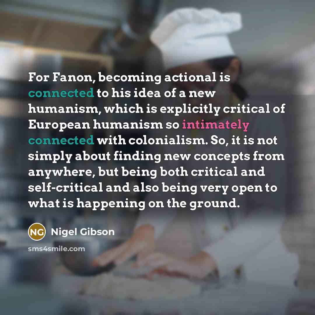 “For Fanon, becoming actional is connected to his idea of a new humanism, which is explicitly critical of European humanism so intimately connected with colonialism. So, it is not simply about finding new concepts from anywhere, but being both critical and self-critical and also being very open to…” quote by Nigel Gibson