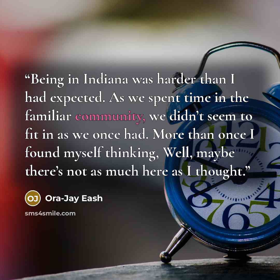 “Being in Indiana was harder than I had expected. As we spent time in the familiar community, we didn’t seem to fit in as we once had. More than once I found myself thinking, Well, maybe there’s not as much here as I thought.” quote by Ora-Jay Eash