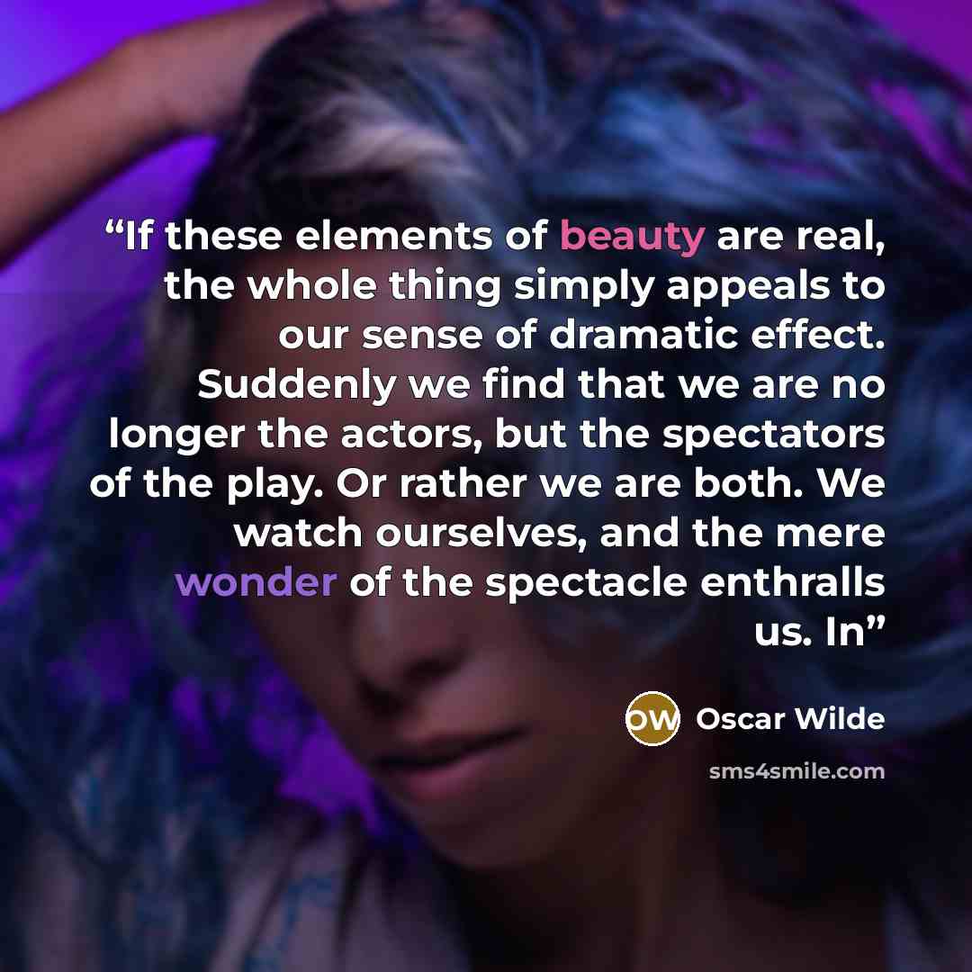 “If these elements of beauty are real, the whole thing simply appeals to our sense of dramatic effect. Suddenly we find that we are no longer the actors, but the spectators of the play. Or rather we are both. We watch ourselves, and the mere wonder of the spectacle enthralls us. In” quote by Oscar Wilde