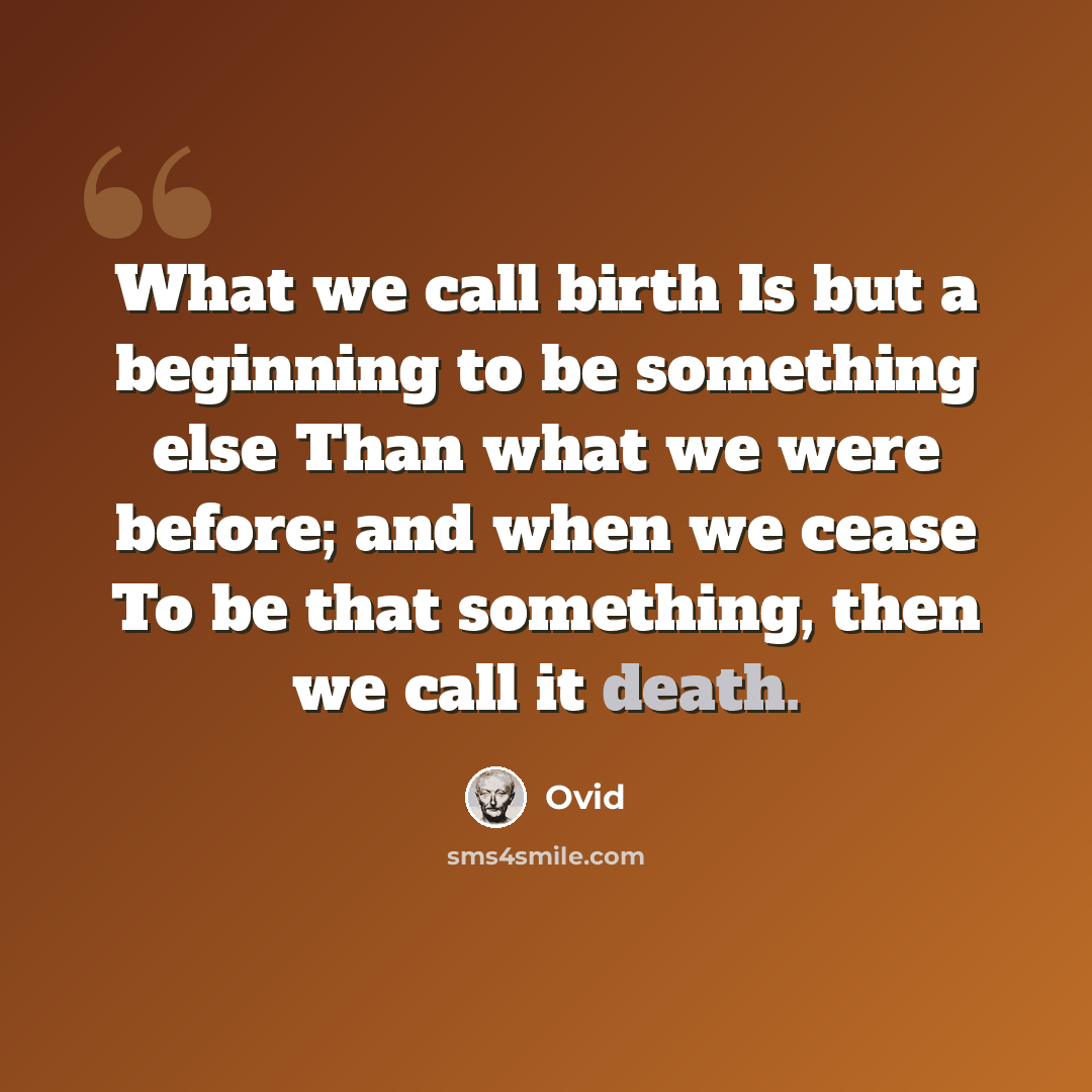 “What we call birth Is but a beginning to be something else Than what we were before; and when we cease To be that something, then we call it death.” quote by Ovid