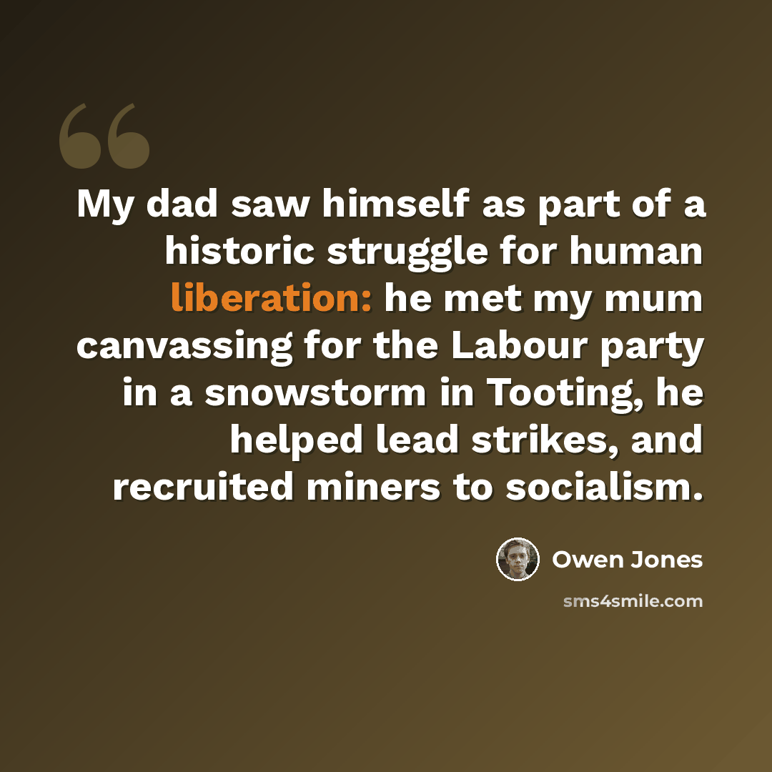 “My dad saw himself as part of a historic struggle for human liberation: he met my mum canvassing for the Labour party in a snowstorm in Tooting, he helped lead strikes, and recruited miners to socialism.” quote by Owen Jones