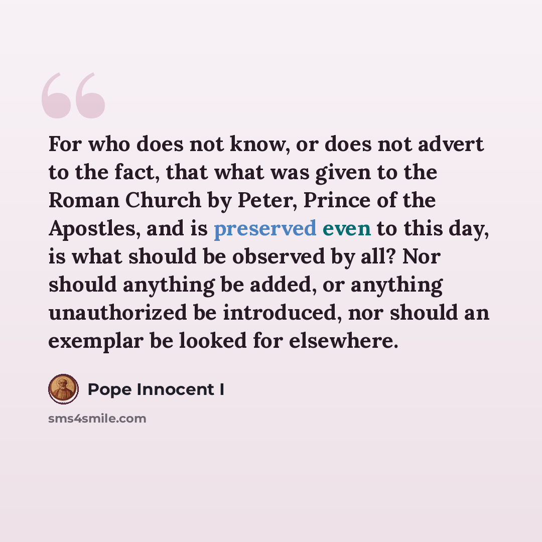 “For who does not know, or does not advert to the fact, that what was given to the Roman Church by Peter, Prince of the Apostles, and is preserved even to this day, is what should be observed by all? Nor should anything be added, or anything unauthorized be introduced, nor should an exemplar be…” quote by Pope Innocent I