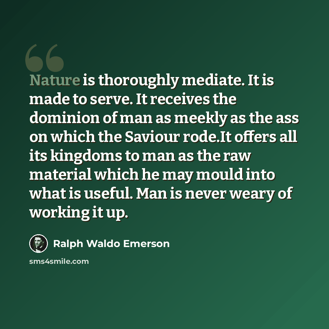 “Nature is thoroughly mediate. It is made to serve. It receives the dominion of man as meekly as the ass on which the Saviour rode.It offers all its kingdoms to man as the raw material which he may mould into what is useful. Man is never weary of working it up.” quote by Ralph Waldo Emerson