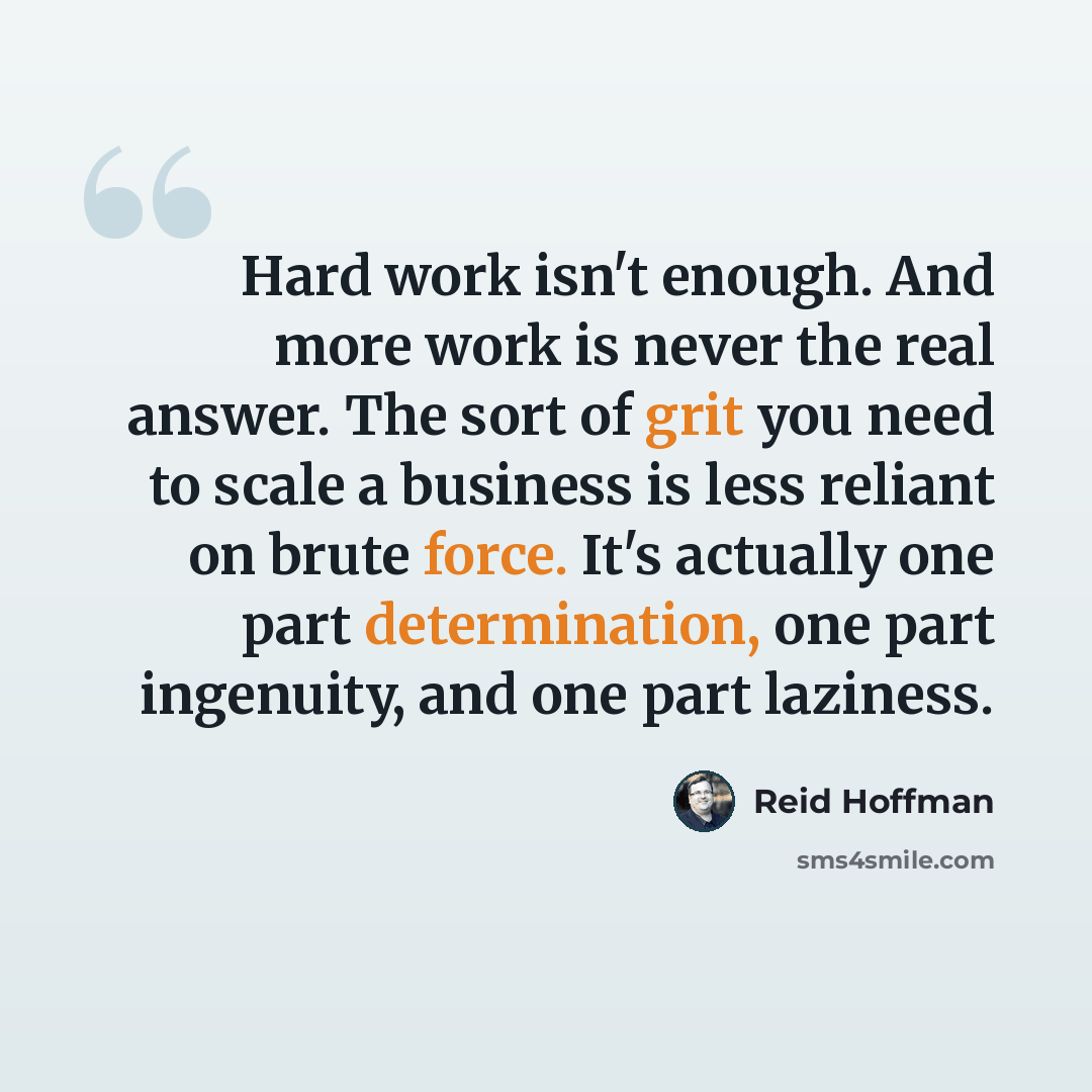 “Hard work isn't enough. And more work is never the real answer. The sort of grit you need to scale a business is less reliant on brute force. It's actually one part determination, one part ingenuity, and one part laziness.” quote by Reid Hoffman