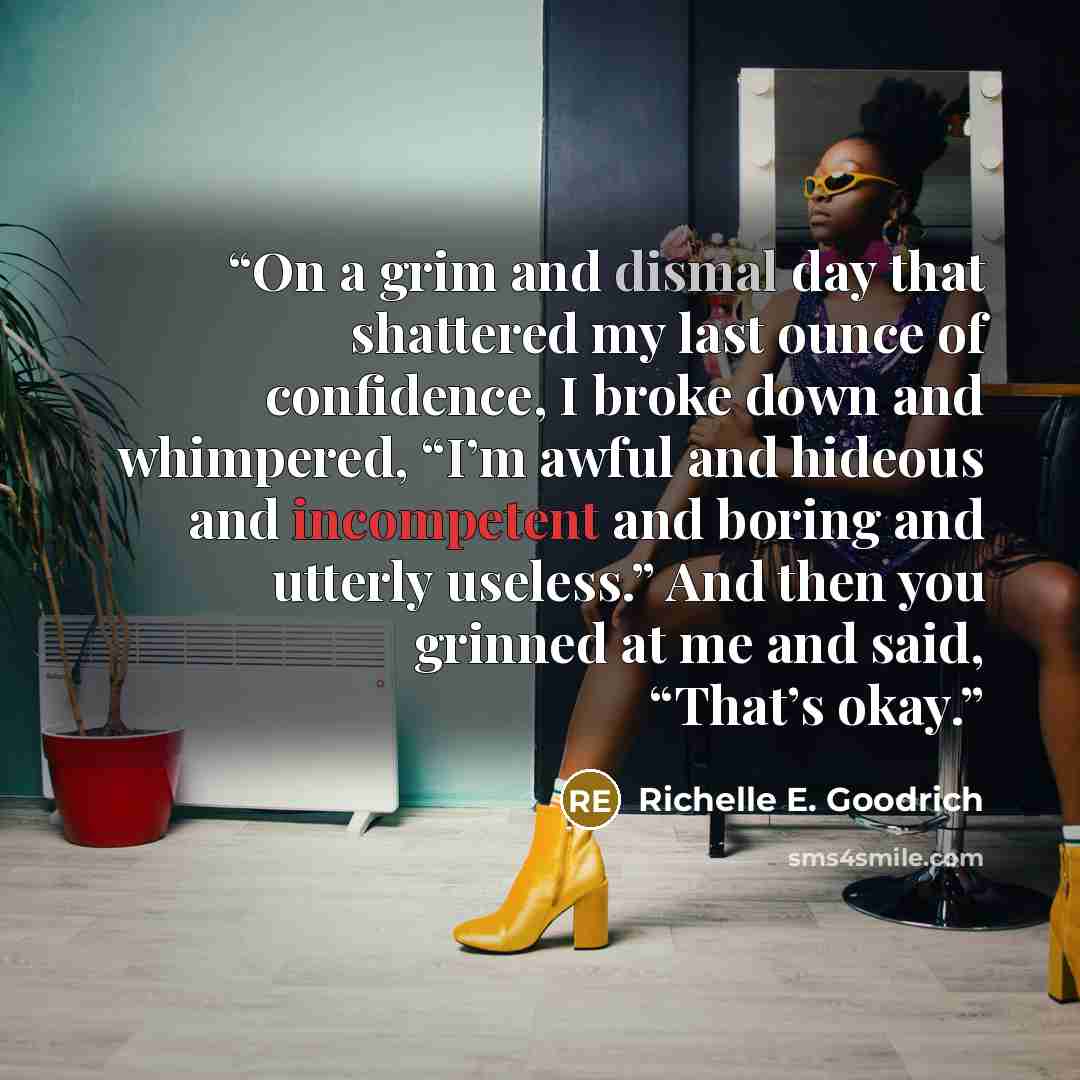 “On a grim and dismal day that shattered my last ounce of confidence, I broke down and whimpered, “I’m awful and hideous and incompetent and boring and utterly useless.” And then you grinned at me and said, “That’s okay.” quote by Richelle E. Goodrich