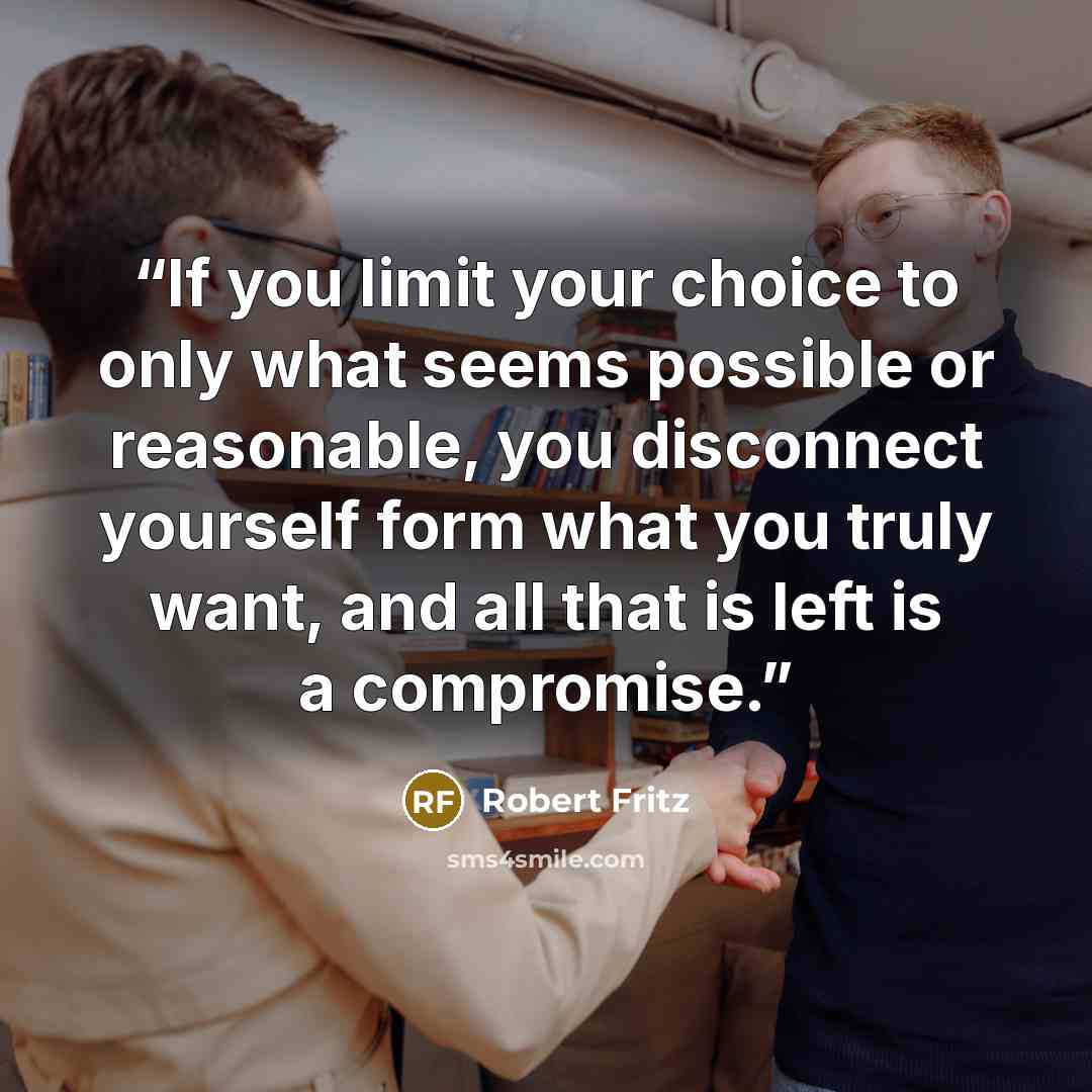 “If you limit your choice to only what seems possible or reasonable, you disconnect yourself form what you truly want, and all that is left is a compromise.” quote by Robert Fritz