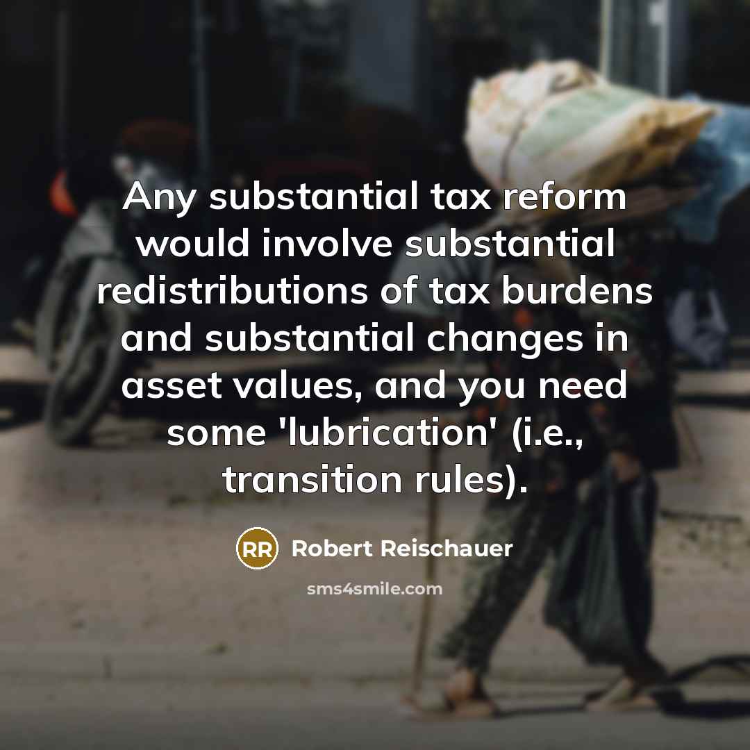 “Any substantial tax reform would involve substantial redistributions of tax burdens and substantial changes in asset values, and you need some 'lubrication' (i.e., transition rules).” quote by Robert Reischauer