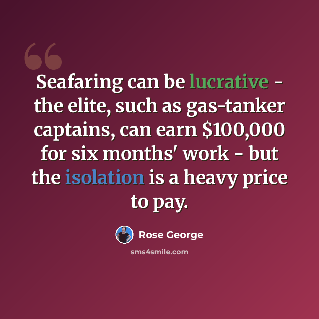 “Seafaring can be lucrative - the elite, such as gas-tanker captains, can earn $100,000 for six months' work - but the isolation is a heavy price to pay.” quote by Rose George