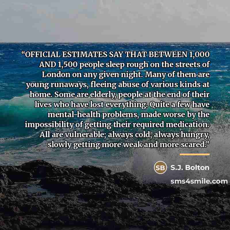 “OFFICIAL ESTIMATES SAY THAT BETWEEN 1,000 AND 1,500 people sleep rough on the streets of London on any given night. Many of them are young runaways, fleeing abuse of various kinds at home. Some are elderly, people at the end of their lives who have lost everything. Quite a few have mental-health…” quote by S.J. Bolton