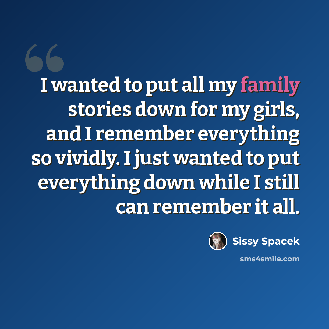 “I wanted to put all my family stories down for my girls, and I remember everything so vividly. I just wanted to put everything down while I still can remember it all.” quote by Sissy Spacek