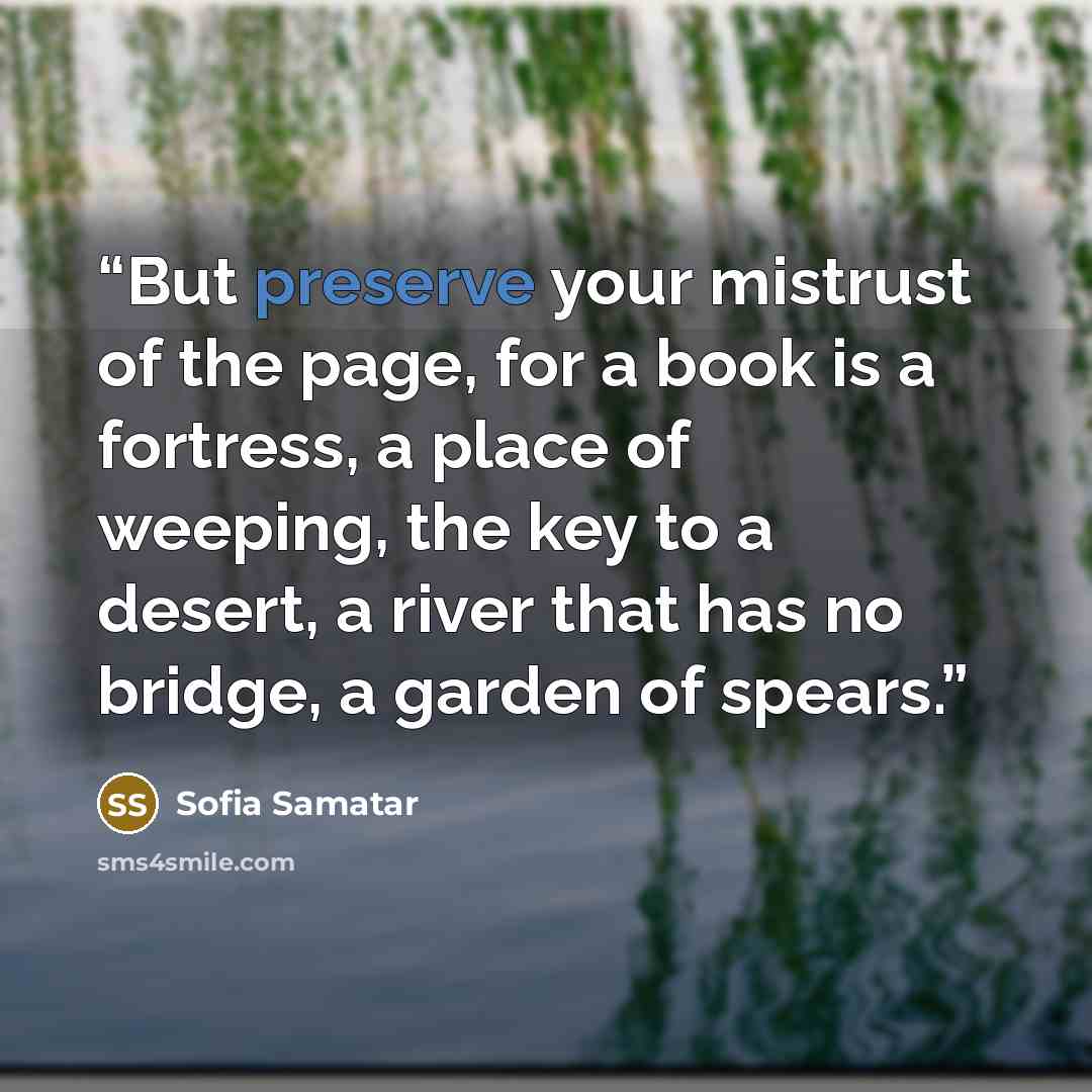 “But preserve your mistrust of the page, for a book is a fortress, a place of weeping, the key to a desert, a river that has no bridge, a garden of spears.” quote by Sofia Samatar