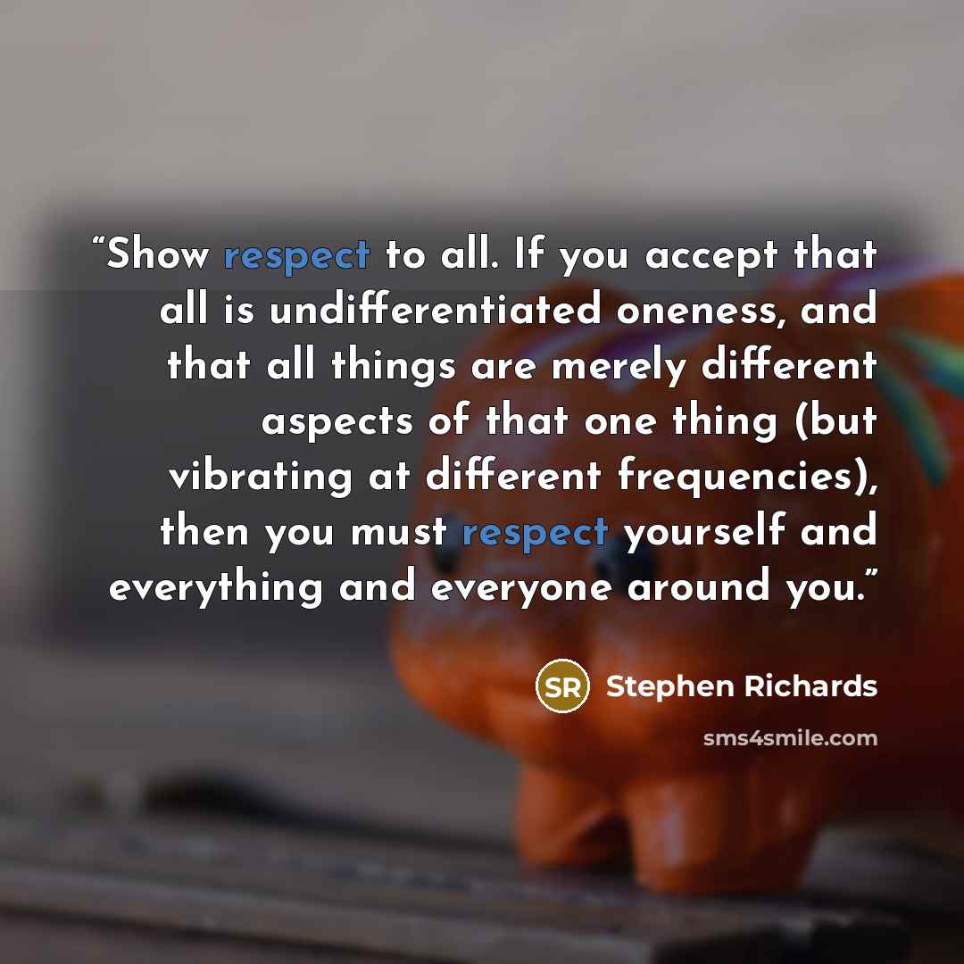 “Show respect to all. If you accept that all is undifferentiated oneness, and that all things are merely different aspects of that one thing (but vibrating at different frequencies), then you must respect yourself and everything and everyone around you.” quote by Stephen Richards