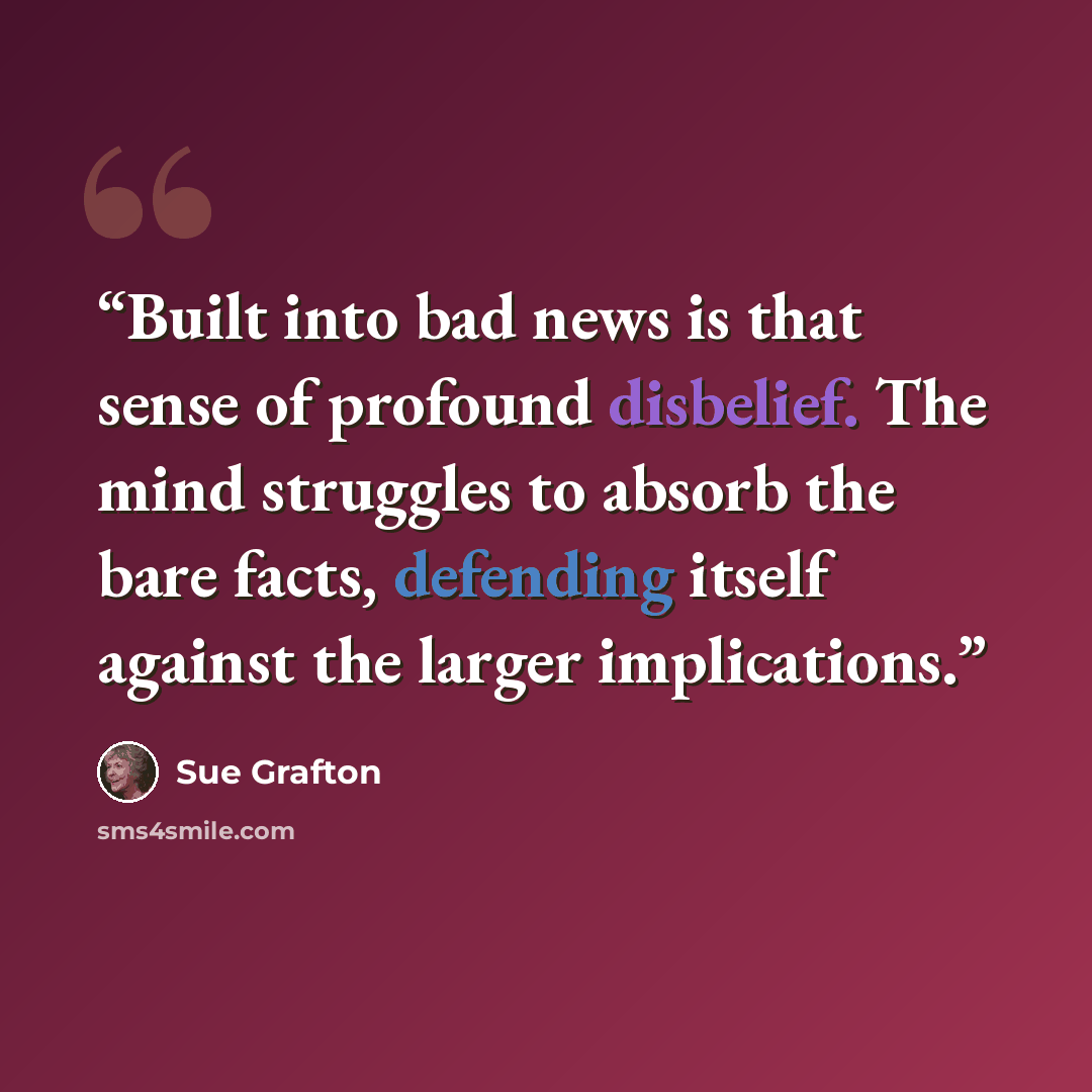 “Built into bad news is that sense of profound disbelief. The mind struggles to absorb the bare facts, defending itself against the larger implications.” quote by Sue Grafton