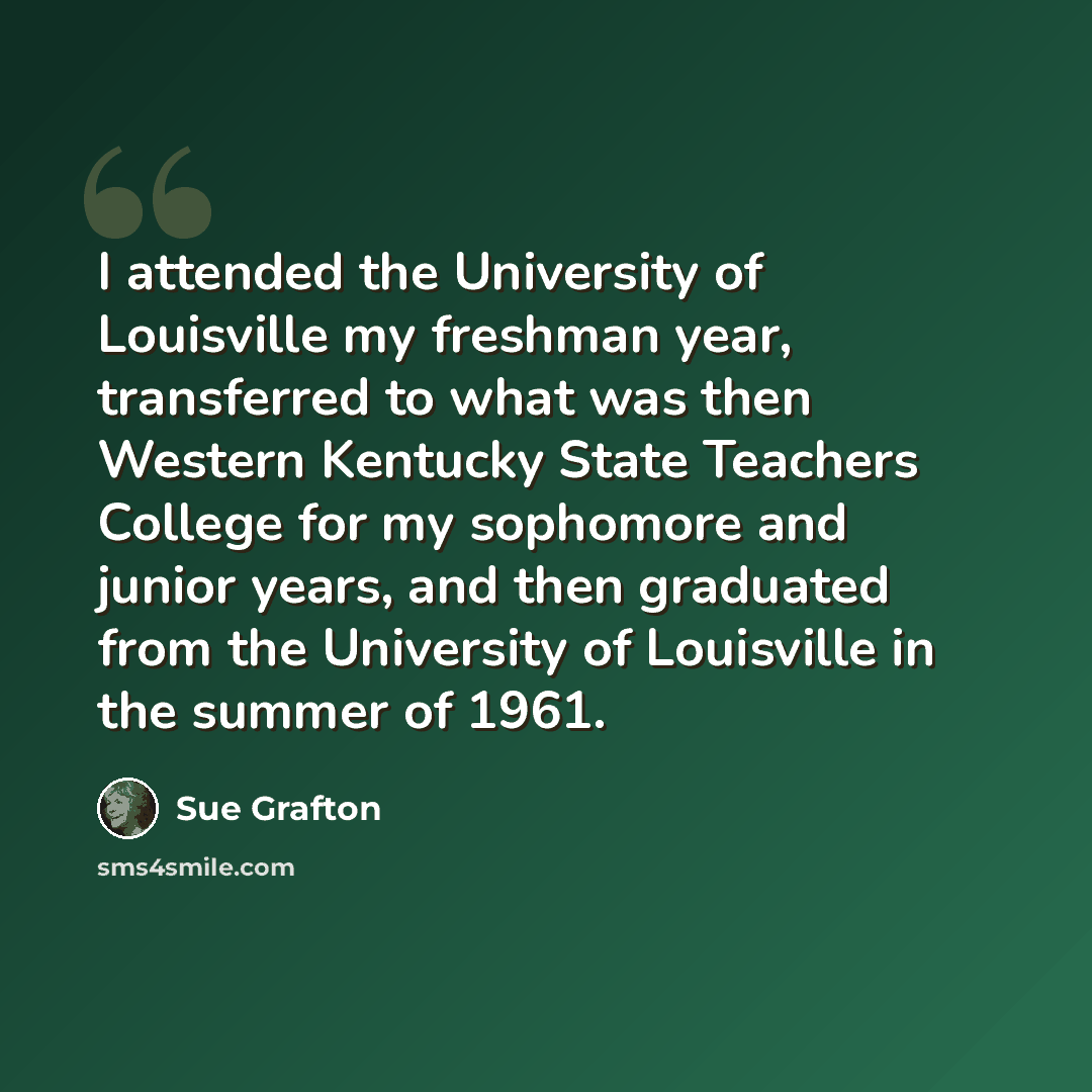 “I attended the University of Louisville my freshman year, transferred to what was then Western Kentucky State Teachers College for my sophomore and junior years, and then graduated from the University of Louisville in the summer of 1961.” quote by Sue Grafton