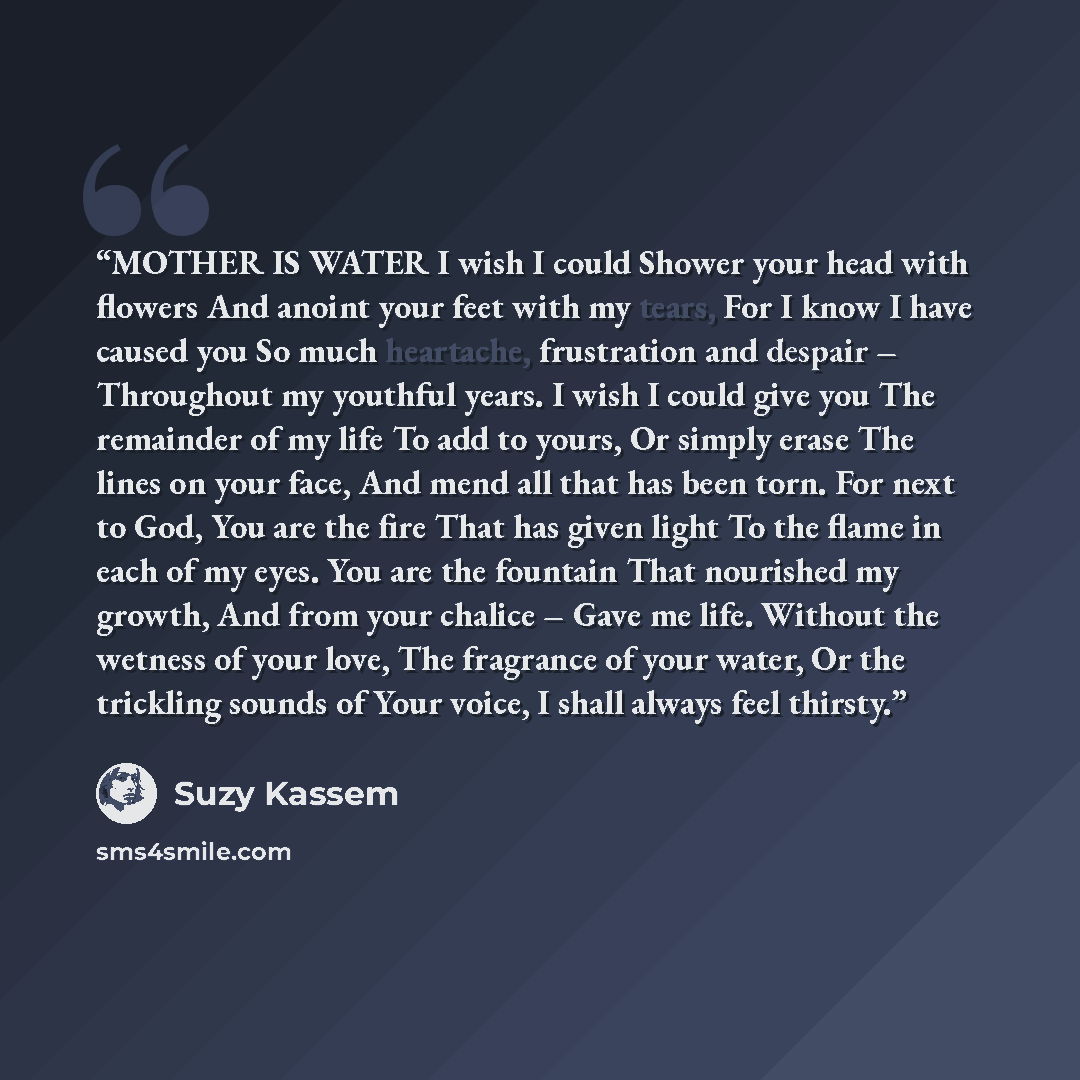 “MOTHER IS WATER I wish I could Shower your head with flowers And anoint your feet with my tears, For I know I have caused you So much heartache, frustration and despair – Throughout my youthful years. I wish I could give you The remainder of my life To add to yours, Or simply erase The lines on…” quote by Suzy Kassem