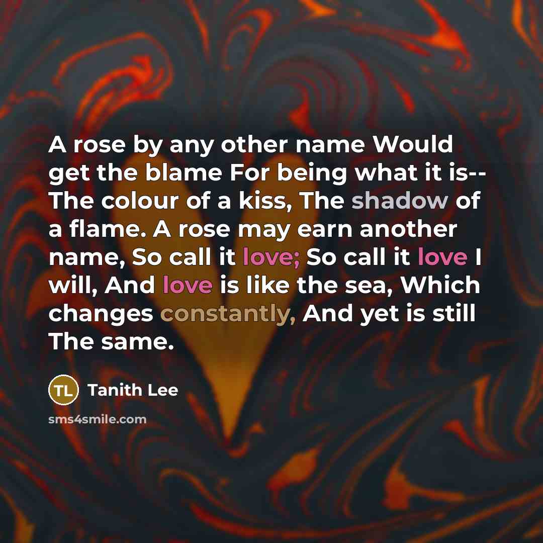 “A rose by any other name Would get the blame For being what it is-- The colour of a kiss, The shadow of a flame. A rose may earn another name, So call it love; So call it love I will, And love is like the sea, Which changes constantly, And yet is still The same.” quote by Tanith Lee