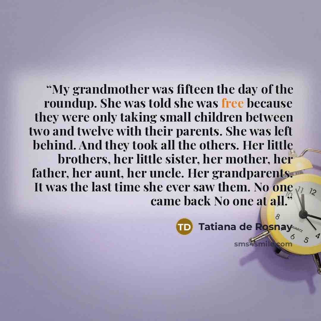 “My grandmother was fifteen the day of the roundup. She was told she was free because they were only taking small children between two and twelve with their parents. She was left behind. And they took all the others. Her little brothers, her little sister, her mother, her father, her aunt, her…” quote by Tatiana de Rosnay
