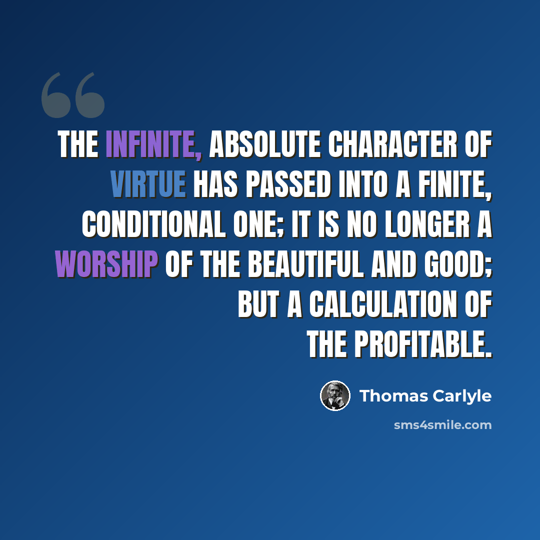 “The infinite, absolute character of Virtue has passed into a finite, conditional one; it is no longer a worship of the Beautiful and Good; but a calculation of the Profitable.” quote by Thomas Carlyle