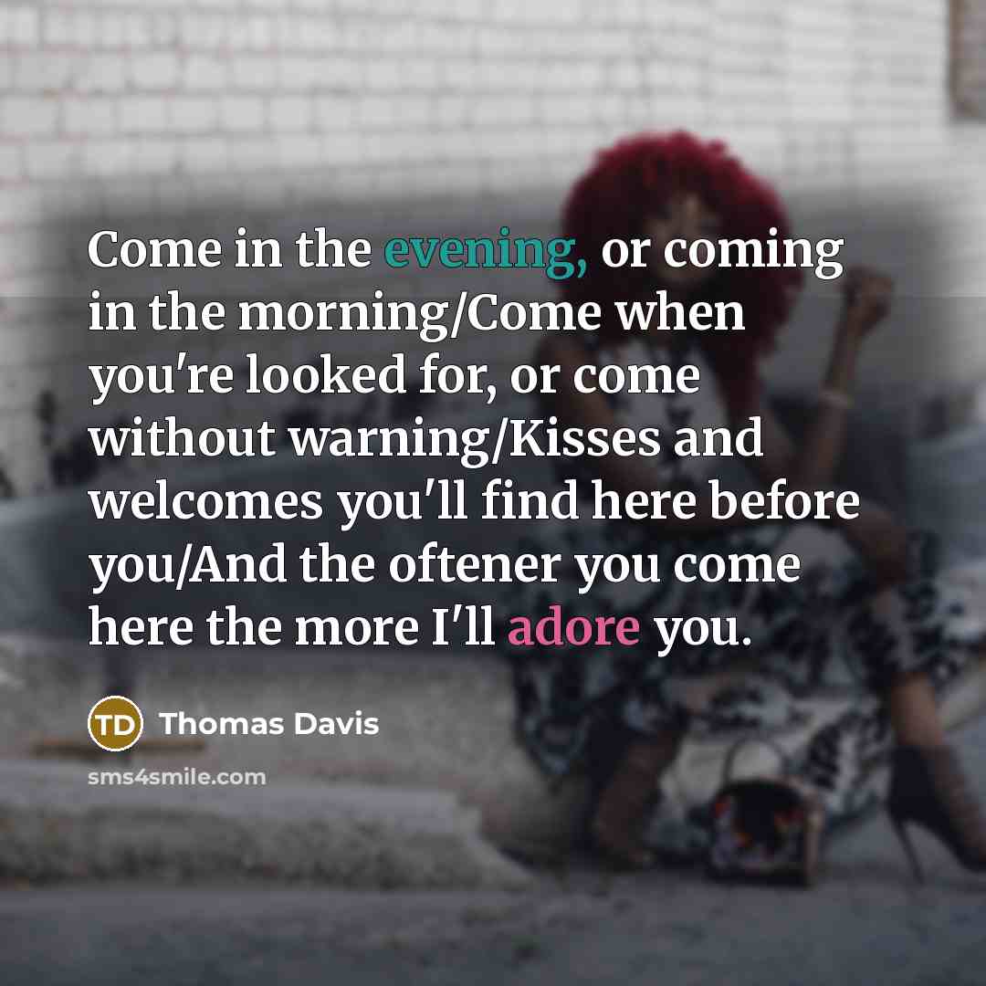 “Come in the evening, or coming in the morning/Come when you're looked for, or come without warning/Kisses and welcomes you'll find here before you/And the oftener you come here the more I'll adore you.” quote by Thomas Davis