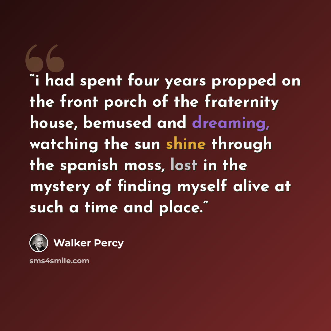 “i had spent four years propped on the front porch of the fraternity house, bemused and dreaming, watching the sun shine through the spanish moss, lost in the mystery of finding myself alive at such a time and place.” quote by Walker Percy