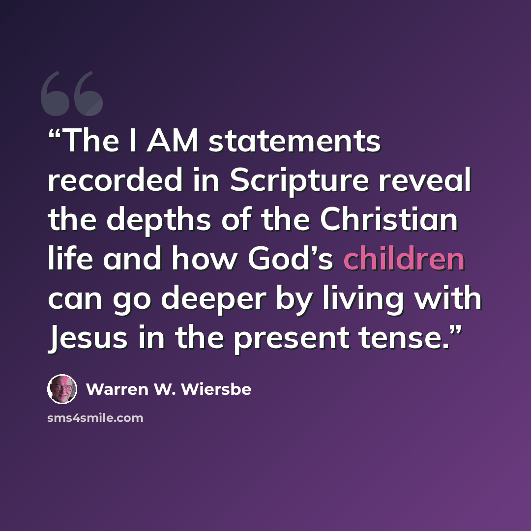 “The I AM statements recorded in Scripture reveal the depths of the Christian life and how God’s children can go deeper by living with Jesus in the present tense.” quote by Warren W. Wiersbe