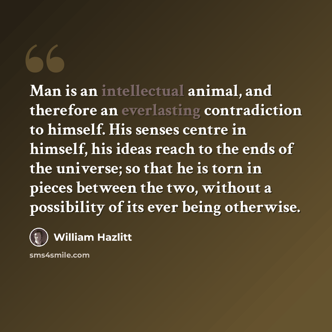 “Man is an intellectual animal, and therefore an everlasting contradiction to himself. His senses centre in himself, his ideas reach to the ends of the universe; so that he is torn in pieces between the two, without a possibility of its ever being otherwise.” quote by William Hazlitt