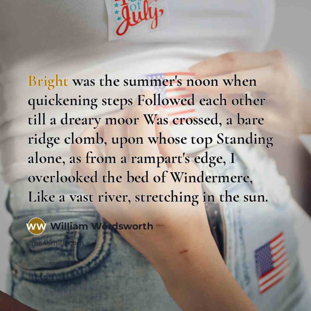 “Bright was the summer's noon when quickening steps Followed each other till a dreary moor Was crossed, a bare ridge clomb, upon whose top Standing alone, as from a rampart's edge, I overlooked the bed of Windermere, Like a vast river, stretching in the sun.” quote by William Wordsworth