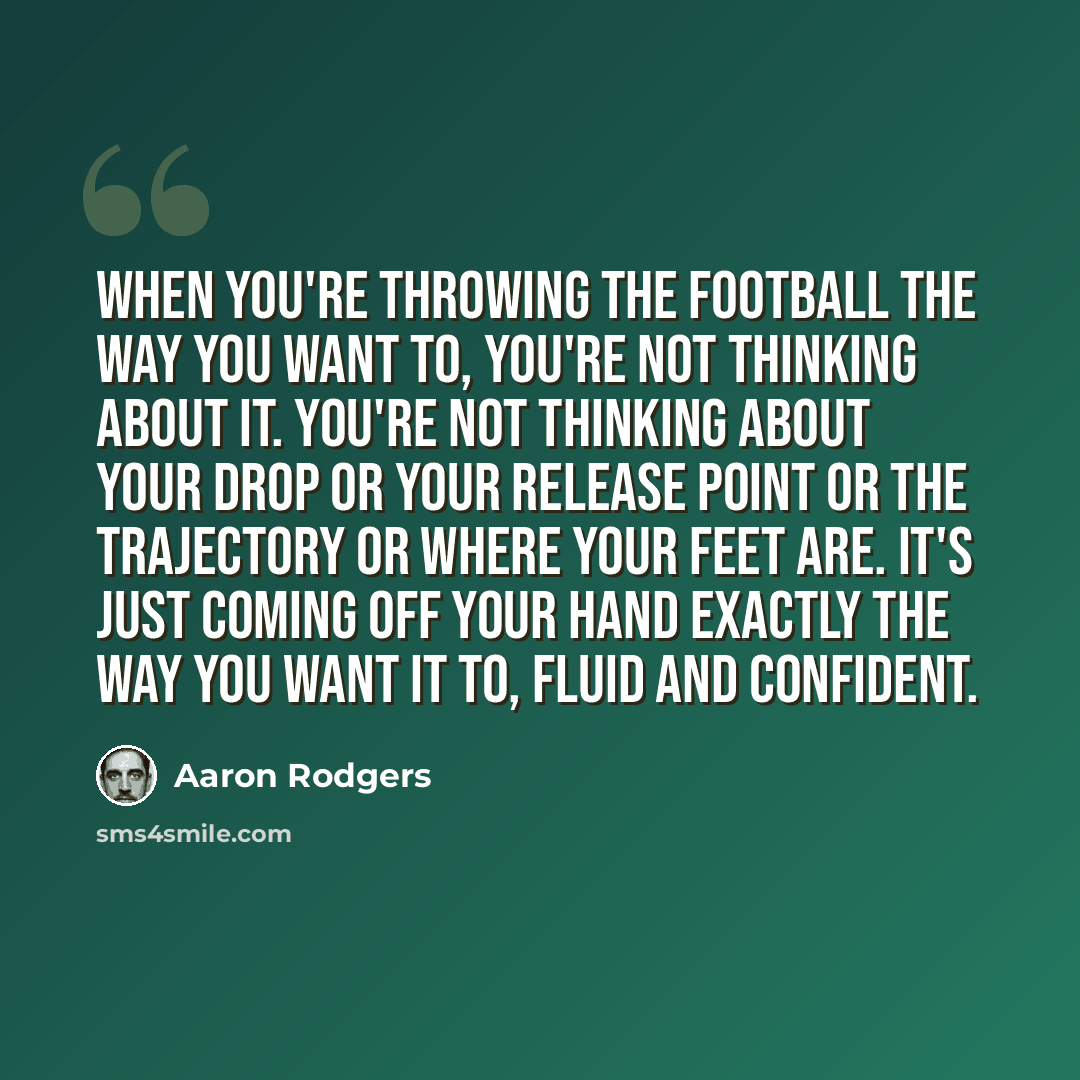 “When you're throwing the football the way you want to, you're not thinking about it. You're not thinking about your drop or your release point or the trajectory or where your feet are. It's just coming off your hand exactly the way you want it to, fluid and confident.” quote by Aaron Rodgers
