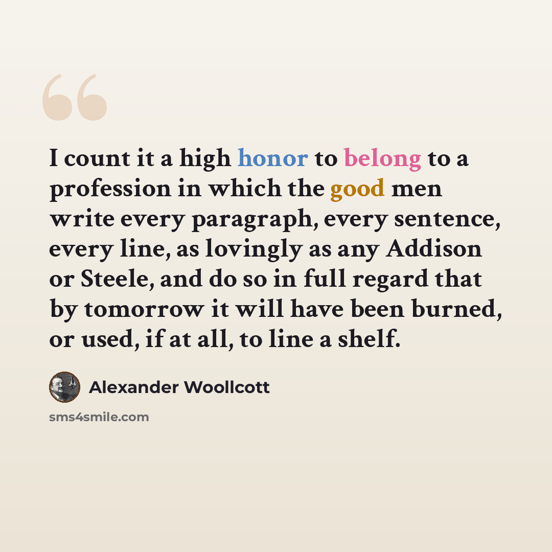 “I count it a high honor to belong to a profession in which the good men write every paragraph, every sentence, every line, as lovingly as any Addison or Steele, and do so in full regard that by tomorrow it will have been burned, or used, if at all, to line a shelf.” quote by Alexander Woollcott