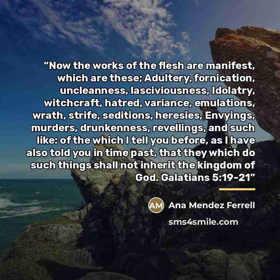 “Now the works of the flesh are manifest, which are these; Adultery, fornication, uncleanness, lasciviousness, Idolatry, witchcraft, hatred, variance, emulations, wrath, strife, seditions, heresies, Envyings, murders, drunkenness, revellings, and such like: of the which I tell you before, as I have…” quote by Ana Mendez Ferrell