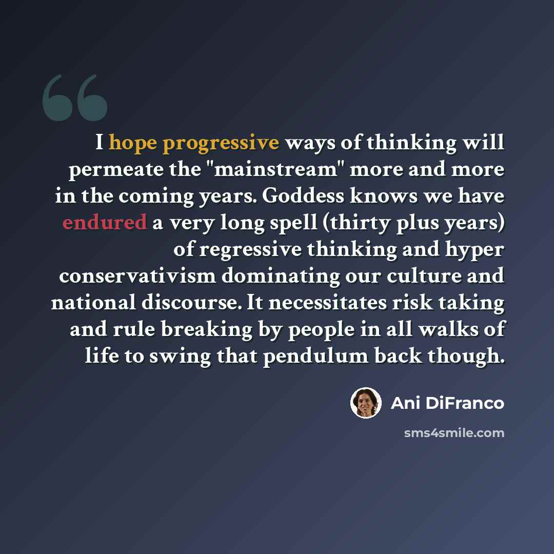 “I hope progressive ways of thinking will permeate the "mainstream" more and more in the coming years. Goddess knows we have endured a very long spell (thirty plus years) of regressive thinking and hyper conservativism dominating our culture and national discourse. It necessitates risk taking and…” quote by Ani DiFranco
