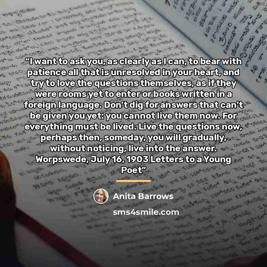 “I want to ask you, as clearly as I can, to bear with patience all that is unresolved in your heart, and try to love the questions themselves, as if they were rooms yet to enter or books written in a foreign language. Don’t dig for answers that can’t be given you yet: you cannot live them now. For…” quote by Anita Barrows