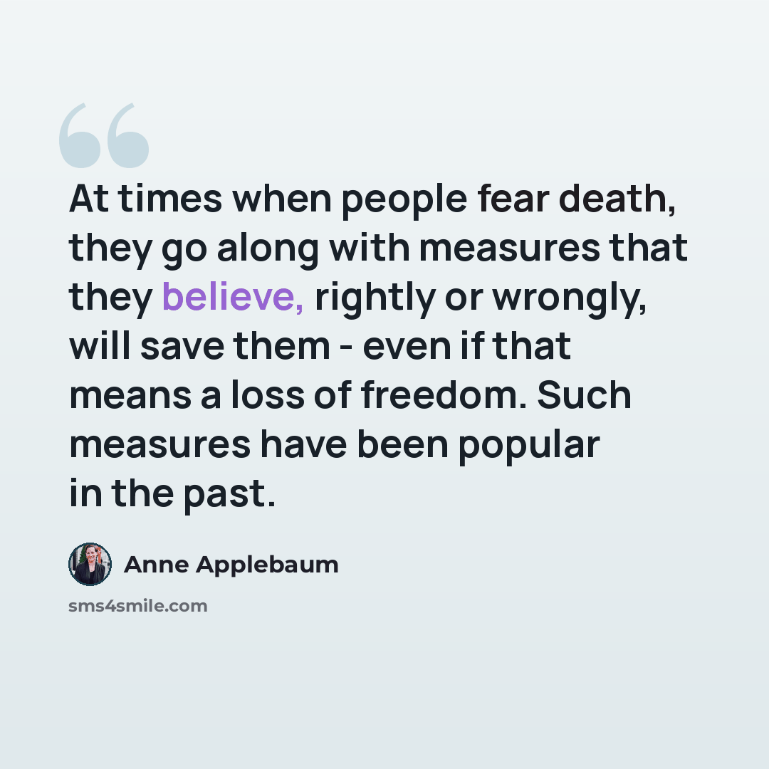 “At times when people fear death, they go along with measures that they believe, rightly or wrongly, will save them - even if that means a loss of freedom. Such measures have been popular in the past.” quote by Anne Applebaum