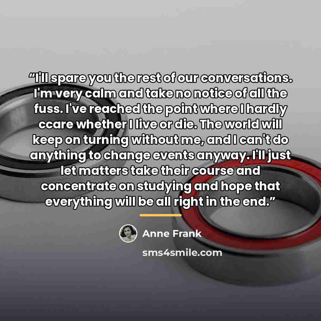 “I'll spare you the rest of our conversations. I'm very calm and take no notice of all the fuss. I've reached the point where I hardly ccare whether I live or die. The world will keep on turning without me, and I can't do anything to change events anyway. I'll just let matters take their course and…” quote by Anne Frank
