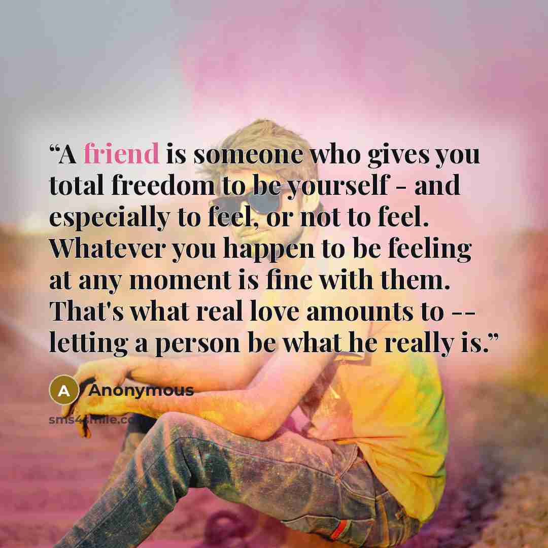 “A friend is someone who gives you total freedom to be yourself - and especially to feel, or not to feel. Whatever you happen to be feeling at any moment is fine with them. That's what real love amounts to -- letting a person be what he really is.” quote by Anonymous