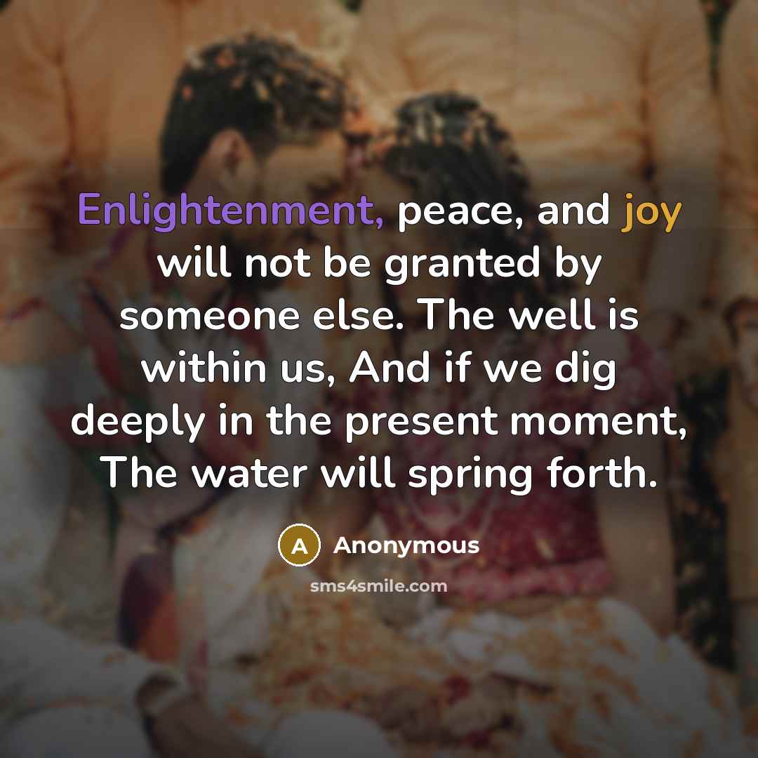 “Enlightenment, peace, and joy will not be granted by someone else. The well is within us, And if we dig deeply in the present moment, The water will spring forth.” quote by Anonymous