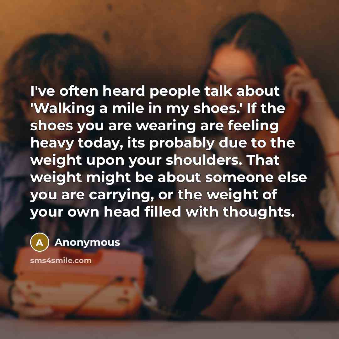 “I've often heard people talk about 'Walking a mile in my shoes.' If the shoes you are wearing are feeling heavy today, its probably due to the weight upon your shoulders. That weight might be about someone else you are carrying, or the weight of your own head filled with thoughts.” quote by Anonymous