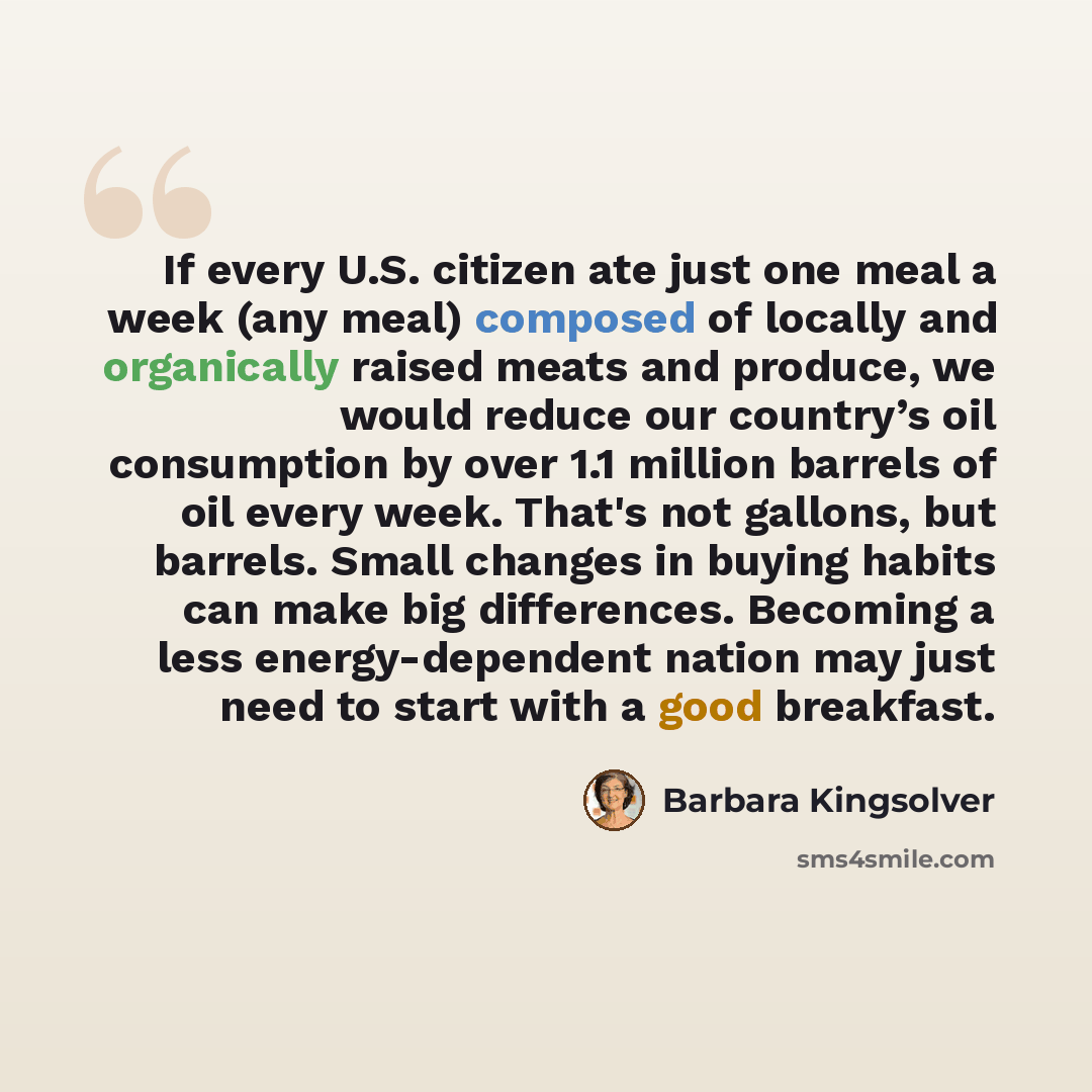 “If every U.S. citizen ate just one meal a week (any meal) composed of locally and organically raised meats and produce, we would reduce our country’s oil consumption by over 1.1 million barrels of oil every week. That's not gallons, but barrels. Small changes in buying habits can make big…” quote by Barbara Kingsolver