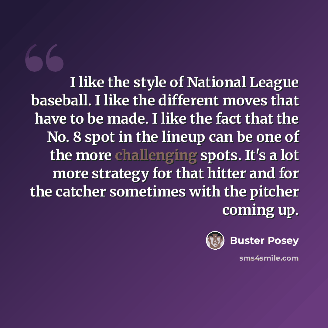 “I like the style of National League baseball. I like the different moves that have to be made. I like the fact that the No. 8 spot in the lineup can be one of the more challenging spots. It's a lot more strategy for that hitter and for the catcher sometimes with the pitcher coming up.” quote by Buster Posey