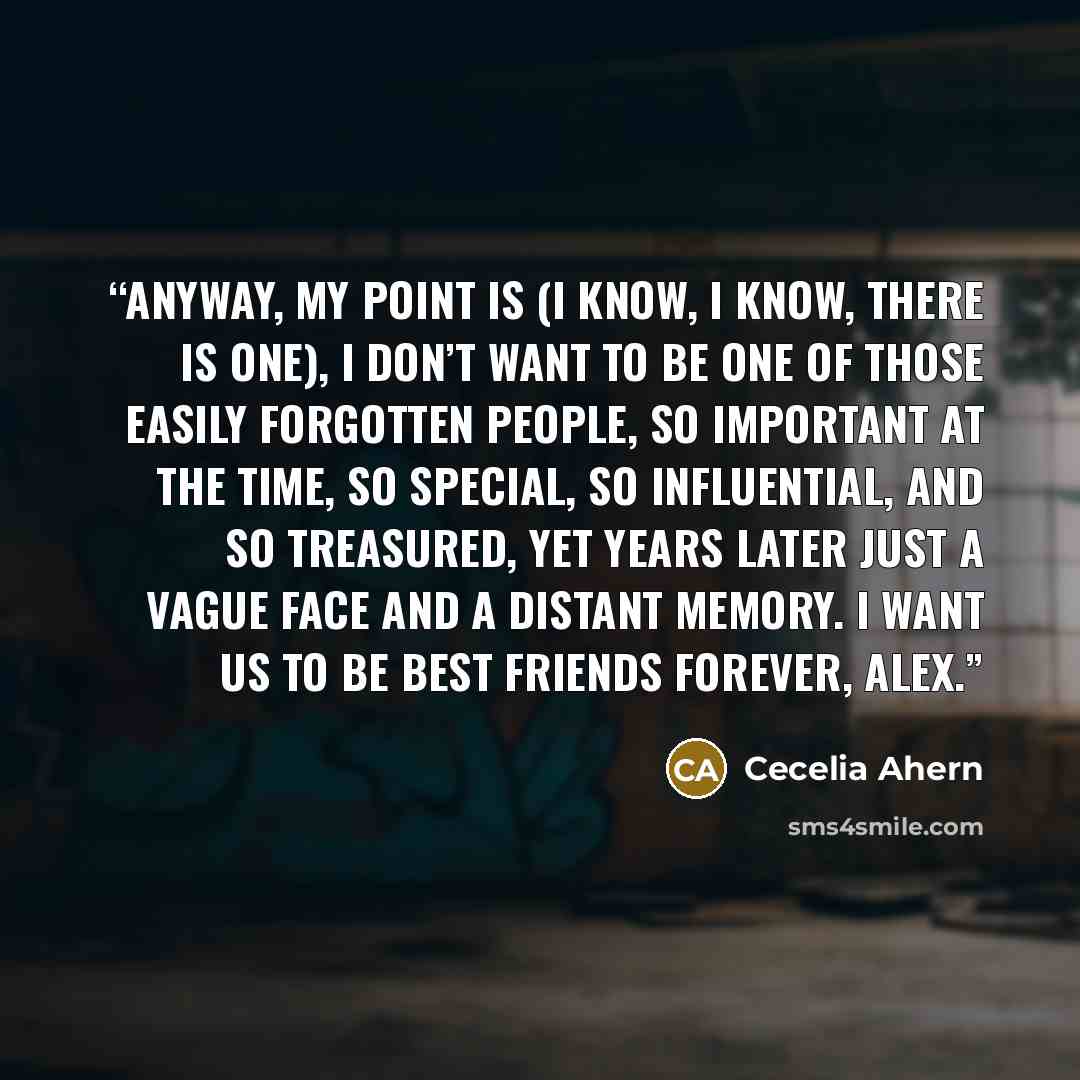 “Anyway, my point is (I know, I know, there is one), I don’t want to be one of those easily forgotten people, so important at the time, so special, so influential, and so treasured, yet years later just a vague face and a distant memory. I want us to be best friends forever, Alex.” quote by Cecelia Ahern