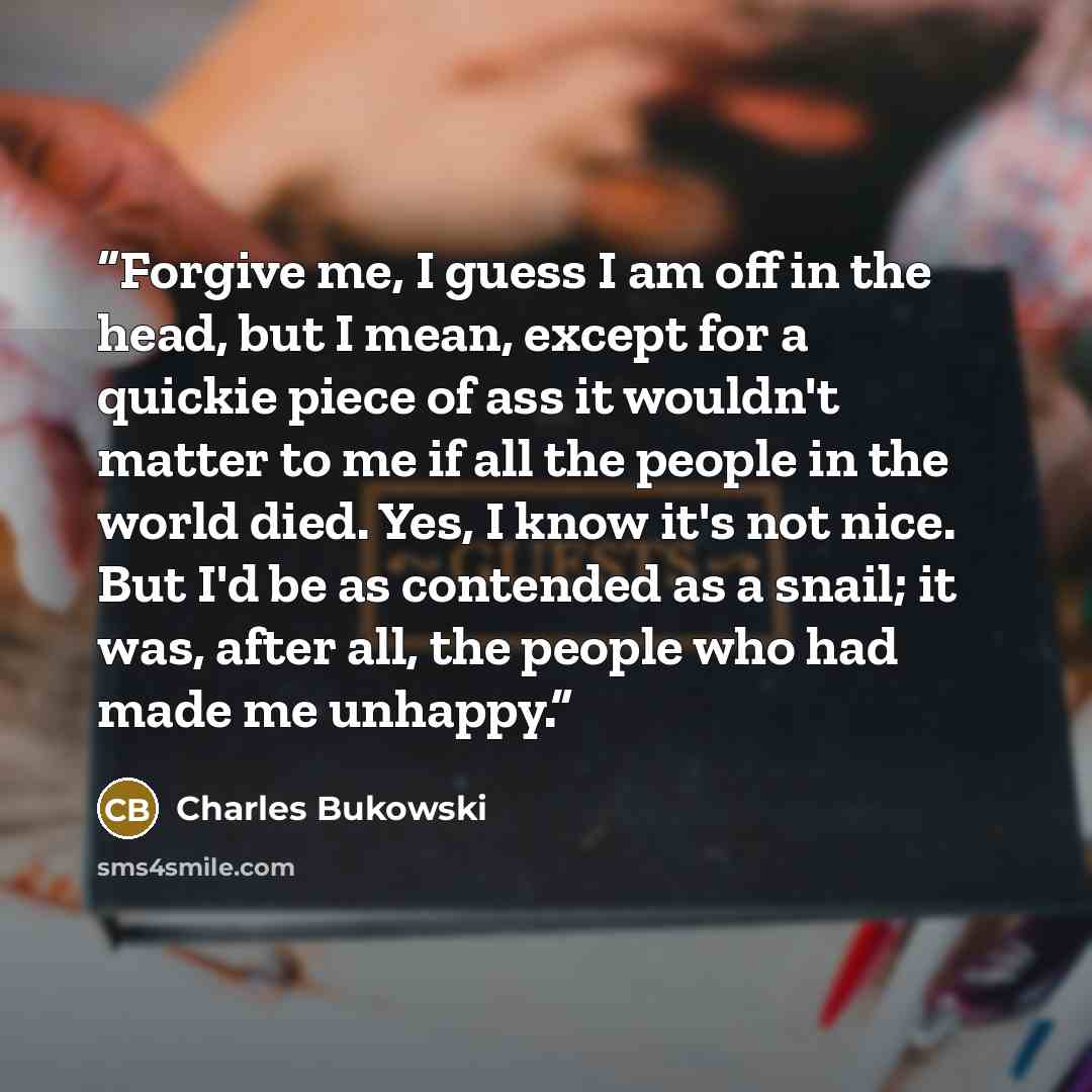 “Forgive me, I guess I am off in the head, but I mean, except for a quickie piece of ass it wouldn't matter to me if all the people in the world died. Yes, I know it's not nice. But I'd be as contended as a snail; it was, after all, the people who had made me unhappy.” quote by Charles Bukowski