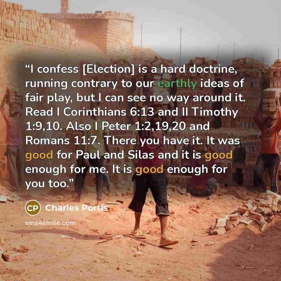 “I confess [Election] is a hard doctrine, running contrary to our earthly ideas of fair play, but I can see no way around it. Read I Corinthians 6:13 and II Timothy 1:9,10. Also I Peter 1:2,19,20 and Romans 11:7. There you have it. It was good for Paul and Silas and it is good enough for me. It is…” quote by Charles Portis