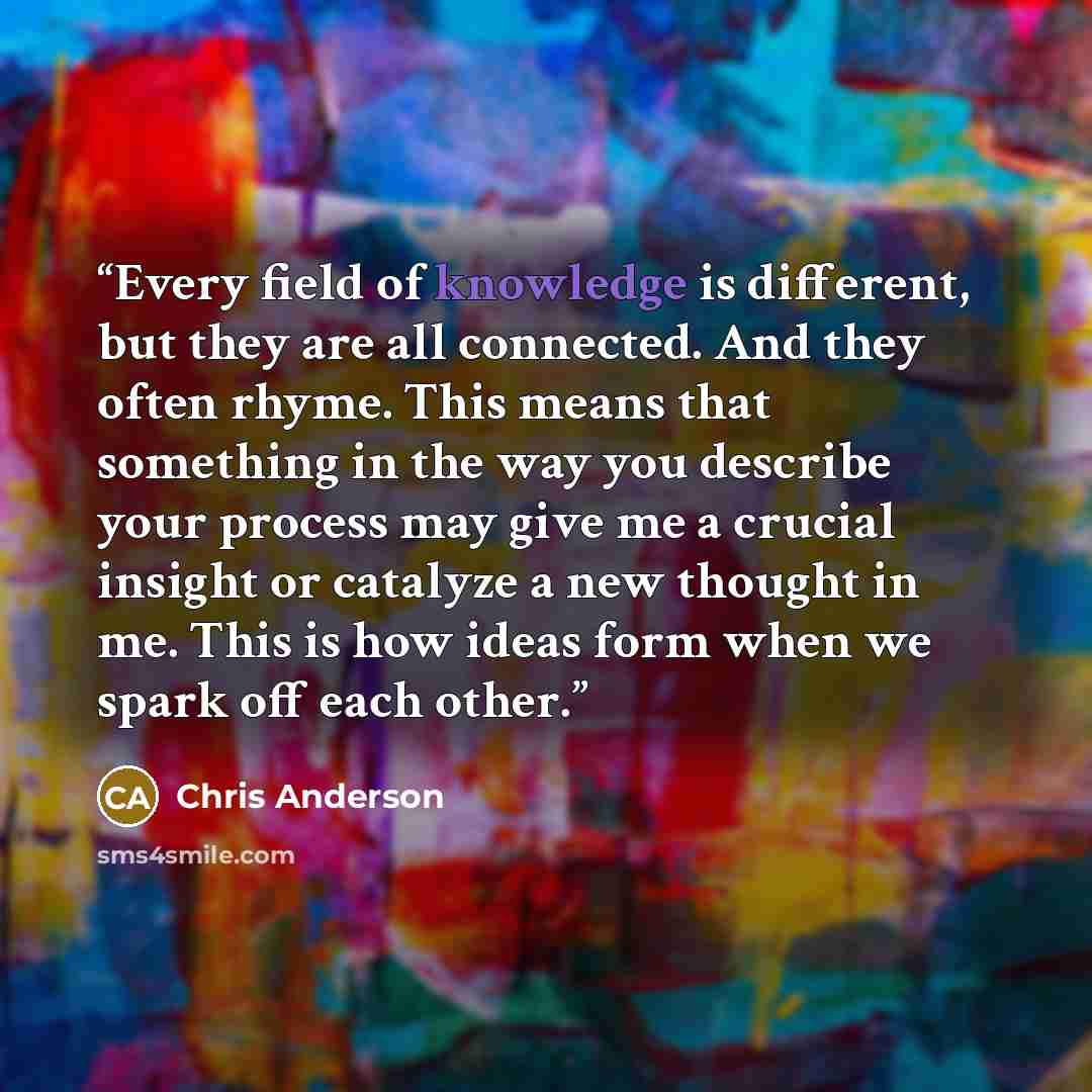 “Every field of knowledge is different, but they are all connected. And they often rhyme. This means that something in the way you describe your process may give me a crucial insight or catalyze a new thought in me. This is how ideas form when we spark off each other.” quote by Chris Anderson