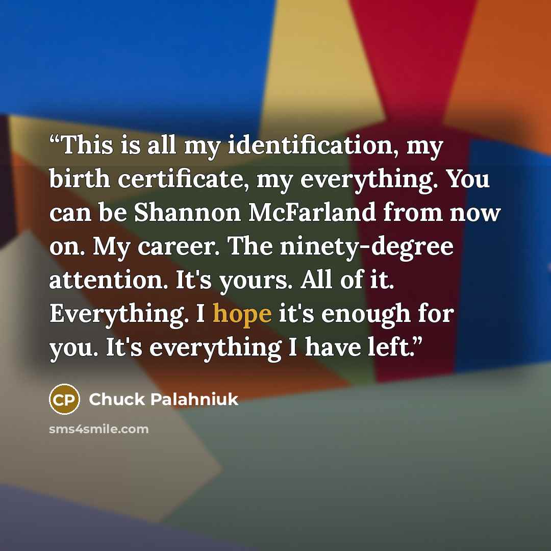 “This is all my identification, my birth certificate, my everything. You can be Shannon McFarland from now on. My career. The ninety-degree attention. It's yours. All of it. Everything. I hope it's enough for you. It's everything I have left.” quote by Chuck Palahniuk