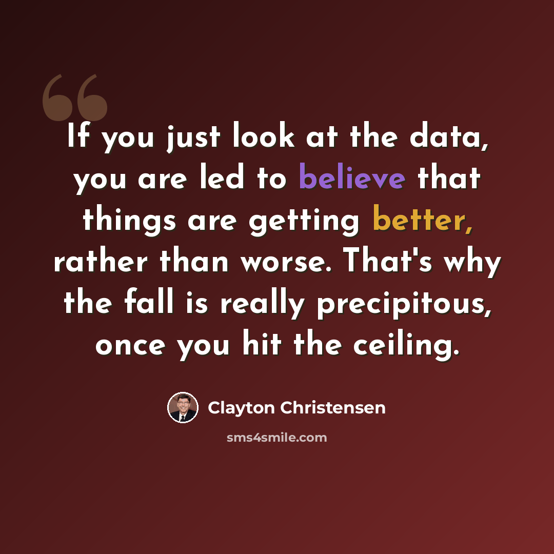 “If you just look at the data, you are led to believe that things are getting better, rather than worse. That's why the fall is really precipitous, once you hit the ceiling.” quote by Clayton Christensen