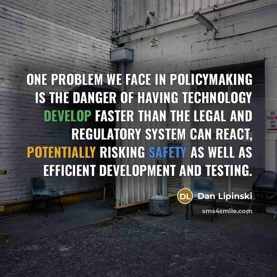 “One problem we face in policymaking is the danger of having technology develop faster than the legal and regulatory system can react, potentially risking safety as well as efficient development and testing.” quote by Dan Lipinski