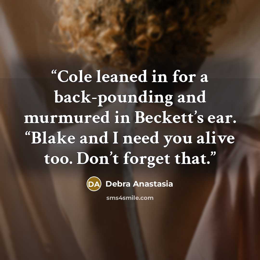 “Cole leaned in for a back-pounding and murmured in Beckett’s ear. “Blake and I need you alive too. Don’t forget that.” quote by Debra Anastasia