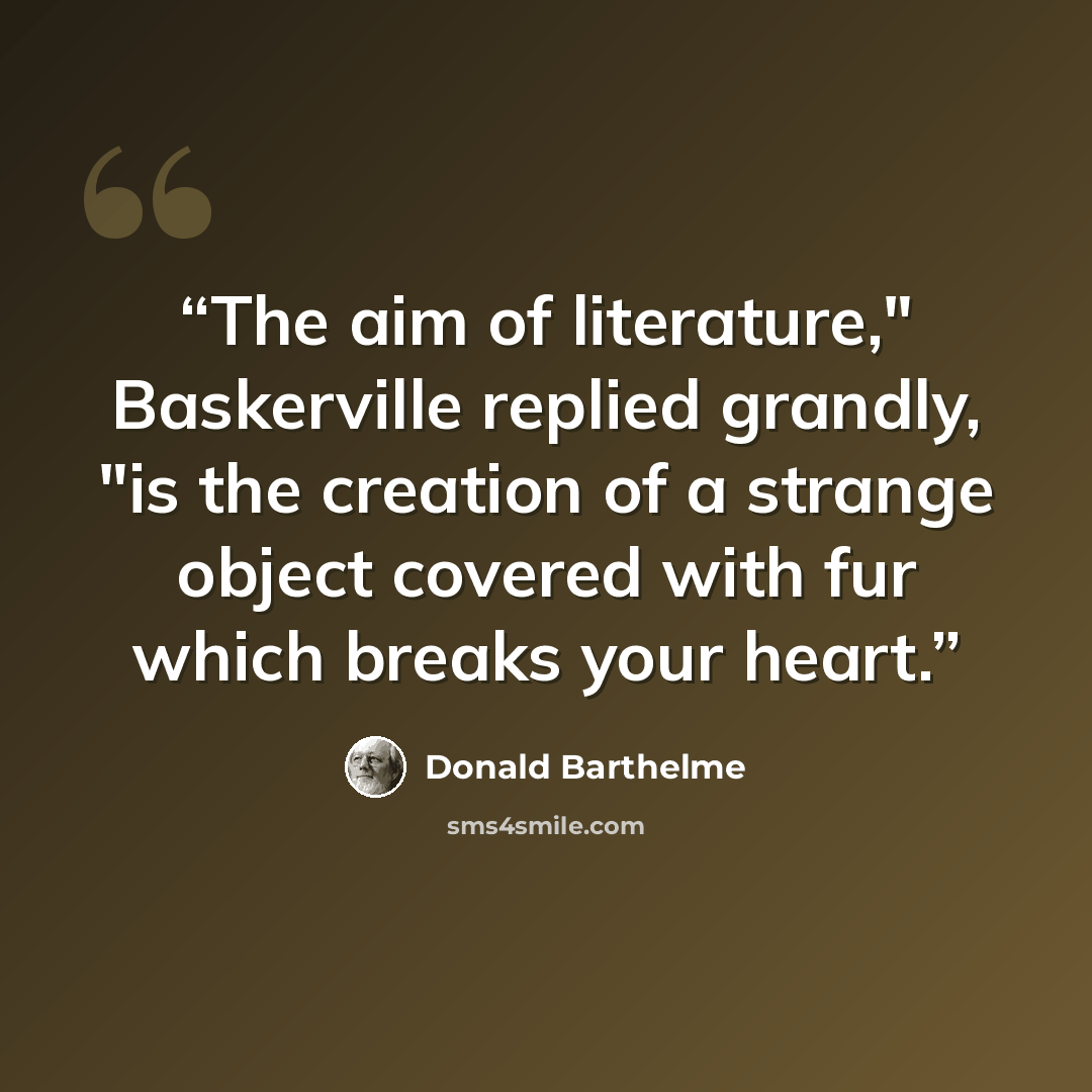 “The aim of literature," Baskerville replied grandly, "is the creation of a strange object covered with fur which breaks your heart.” quote by Donald Barthelme