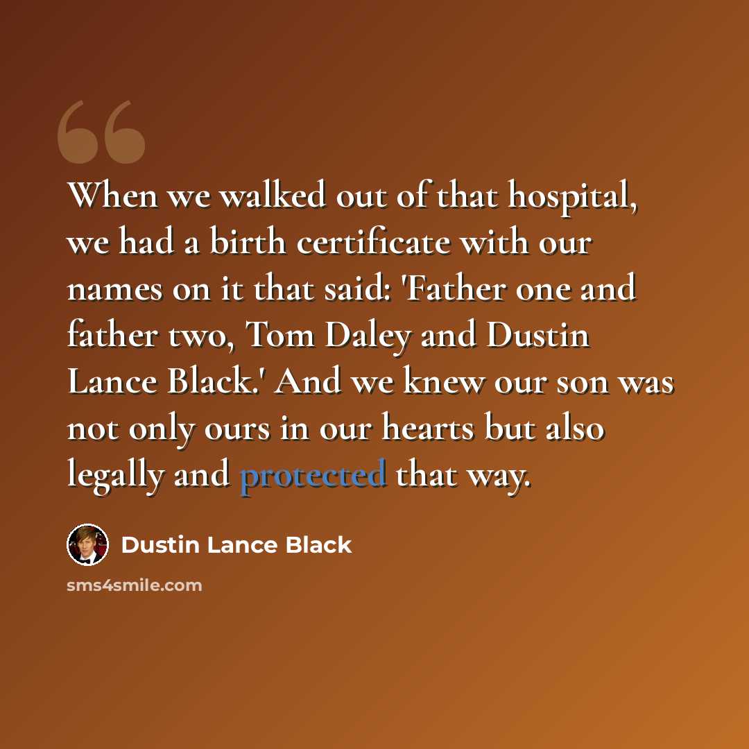 “When we walked out of that hospital, we had a birth certificate with our names on it that said: 'Father one and father two, Tom Daley and Dustin Lance Black.' And we knew our son was not only ours in our hearts but also legally and protected that way.” quote by Dustin Lance Black