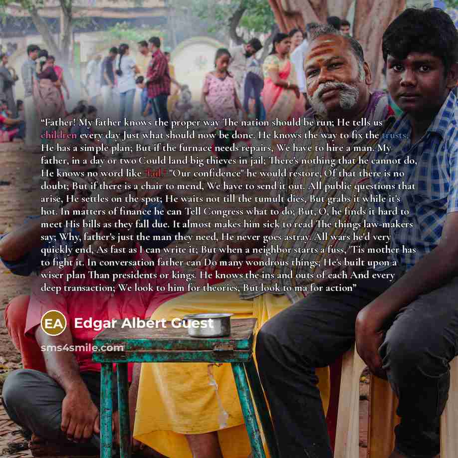 “Father! My father knows the proper way The nation should be run; He tells us children every day Just what should now be done. He knows the way to fix the trusts, He has a simple plan; But if the furnace needs repairs, We have to hire a man. My father, in a day or two Could land big thieves in…” quote by Edgar Albert Guest